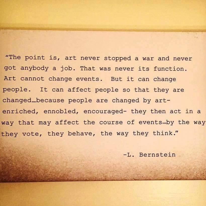 Photo of a typed card reading, "The point is, art never stopped a war and never got anybody a job. That was never its function. Art cannot change events. But it can change people. It can affect people so that they are changed… because people are changed by art—enriched, ennobled, encouraged—they then act in a way that may affect the course of events… by the way they vote, they behave, the way they think." —L. Bernstein
